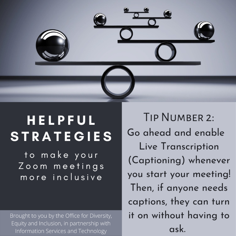 Grayscaled square with a picture and text boxes. At the top picture of a balancing object. Below is the following text: "Helpful strategies to make your Zoom meetings more inclusive. Brought to you by the Office for Diversity, Equity, and Inclusion, in partnership with Information Services and Technology.  Tip Number 2: Go ahead and enable Live Transciption (captioning) whenever you start your meeting! Then, if anyone needs captions they can turn it on without having to ask."